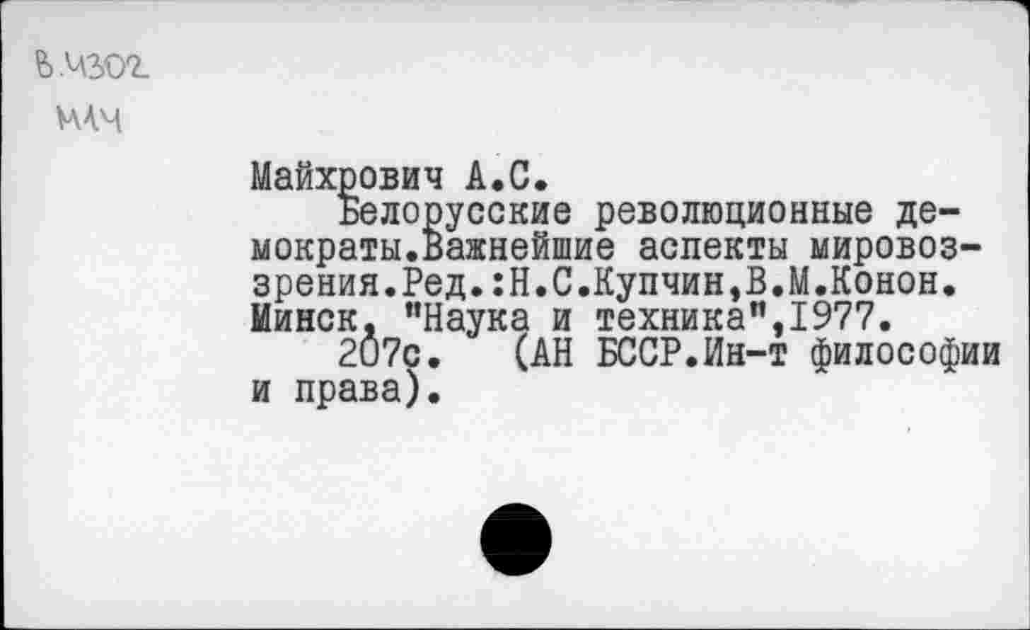 ﻿ьмзог
мч
Майхрович А.С Бело
мократы.' I
Минск, 1 207с
и права)
русские революционные де-Важнейшие аспекты мировоззрения.Ред.:Н.С.Купчин,В.М.Конон.
"Наука и техника",1977.
(АН БССР.Ин-т философии